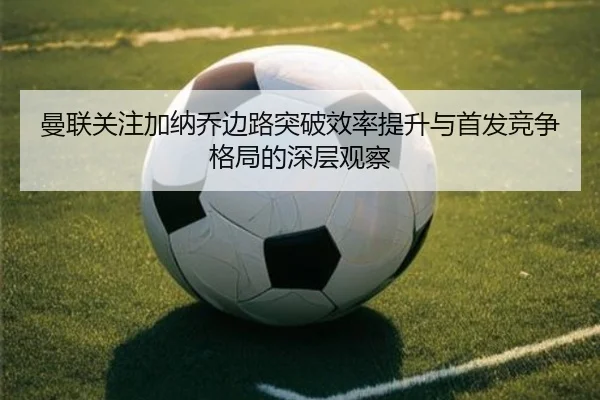 曼联关注加纳乔边路突破效率提升与首发竞争格局的深层观察