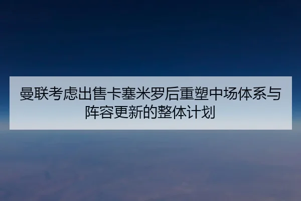 曼联考虑出售卡塞米罗后重塑中场体系与阵容更新的整体计划