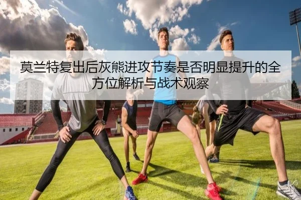莫兰特复出后灰熊进攻节奏是否明显提升的全方位解析与战术观察