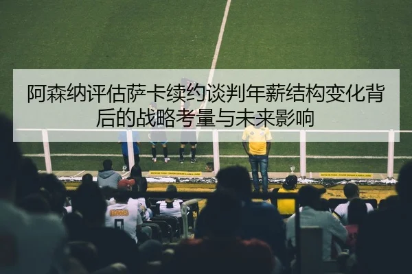 阿森纳评估萨卡续约谈判年薪结构变化背后的战略考量与未来影响