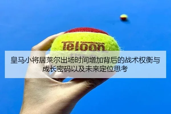 皇马小将居莱尔出场时间增加背后的战术权衡与成长密码以及未来定位思考