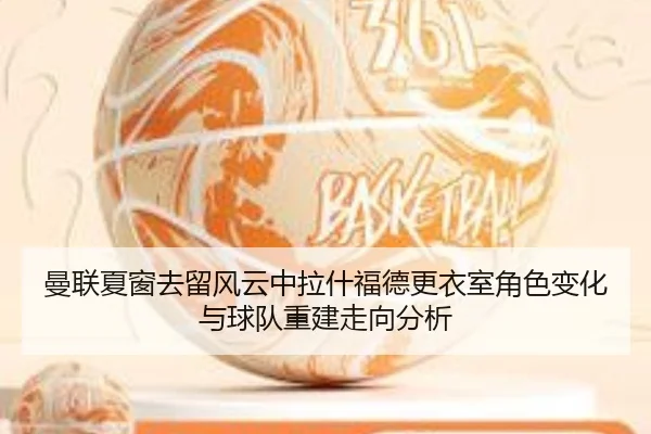 曼联夏窗去留风云中拉什福德更衣室角色变化与球队重建走向分析