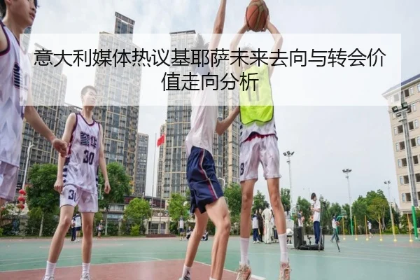 意大利媒体热议基耶萨未来去向与转会价值走向分析