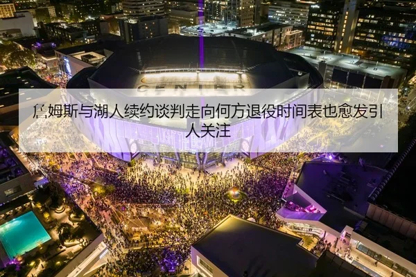 詹姆斯与湖人续约谈判走向何方退役时间表也愈发引人关注