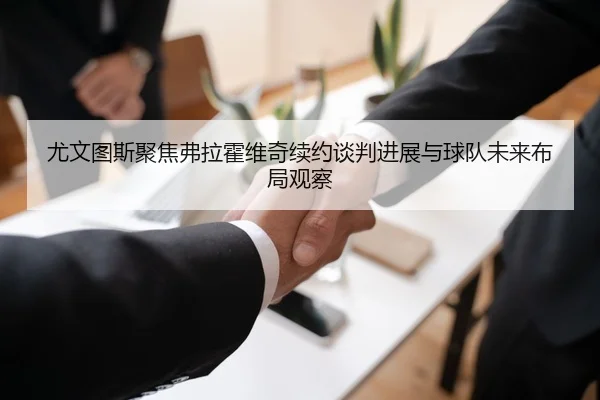 尤文图斯聚焦弗拉霍维奇续约谈判进展与球队未来布局观察